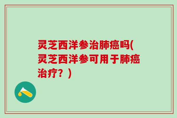 灵芝西洋参治肺癌吗(灵芝西洋参可用于肺癌治疗？)