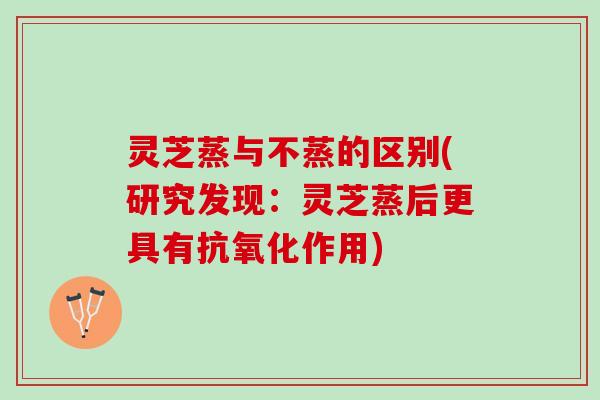 灵芝蒸与不蒸的区别(研究发现：灵芝蒸后更具有抗氧化作用)