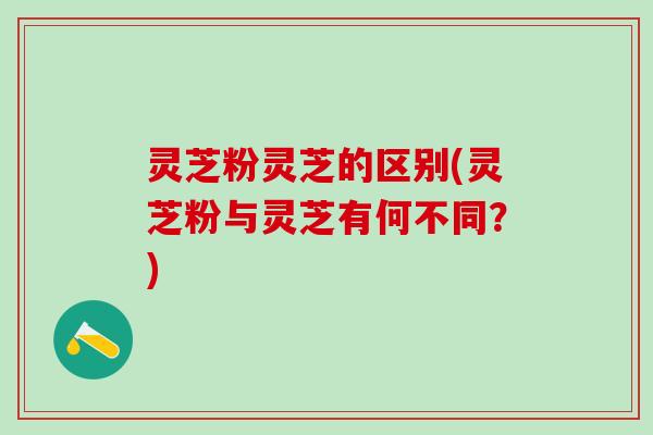 灵芝粉灵芝的区别(灵芝粉与灵芝有何不同？)