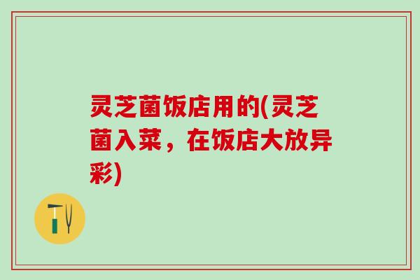 灵芝菌饭店用的(灵芝菌入菜，在饭店大放异彩)
