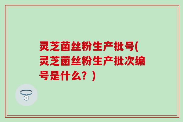 灵芝菌丝粉生产批号(灵芝菌丝粉生产批次编号是什么？)