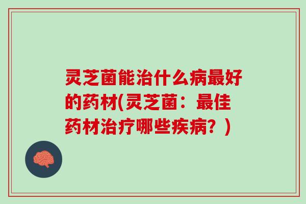灵芝菌能治什么病最好的药材(灵芝菌：最佳药材治疗哪些疾病？)