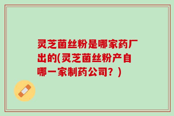 灵芝菌丝粉是哪家药厂出的(灵芝菌丝粉产自哪一家制药公司？)