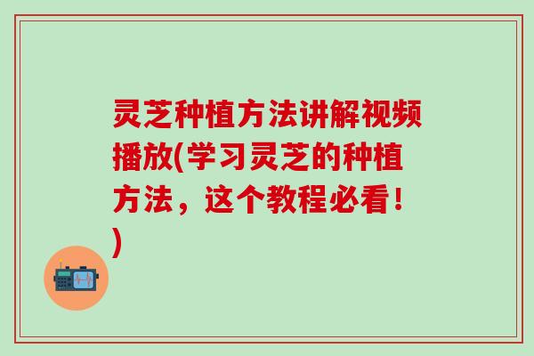 灵芝种植方法讲解视频播放(学习灵芝的种植方法，这个教程必看！)