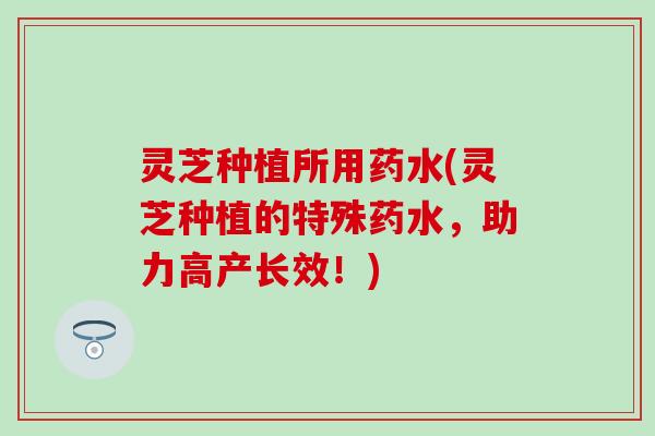 灵芝种植所用药水(灵芝种植的特殊药水，助力高产长效！)