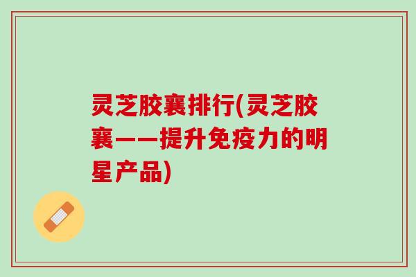 灵芝胶襄排行(灵芝胶襄——提升免疫力的明星产品)