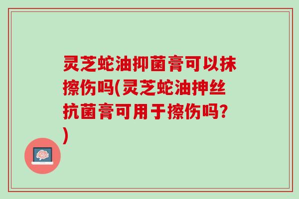 灵芝蛇油抑菌膏可以抹擦伤吗(灵芝蛇油抻丝抗菌膏可用于擦伤吗？)