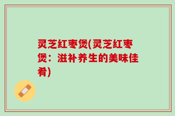 灵芝红枣煲(灵芝红枣煲：滋补养生的美味佳肴)