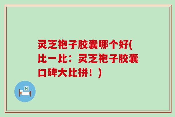 灵芝袍子胶囊哪个好(比一比：灵芝袍子胶囊口碑大比拼！)