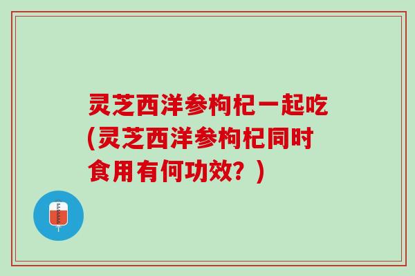 灵芝西洋参枸杞一起吃(灵芝西洋参枸杞同时食用有何功效？)