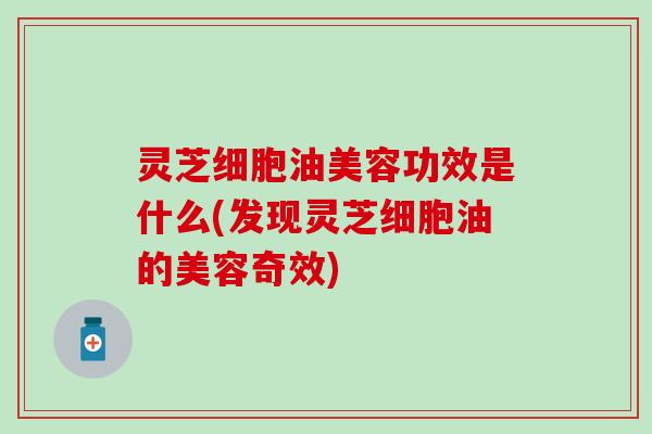 灵芝细胞油美容功效是什么(发现灵芝细胞油的美容奇效)