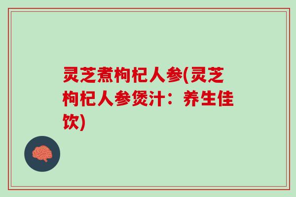 灵芝煮枸杞人参(灵芝枸杞人参煲汁：养生佳饮)