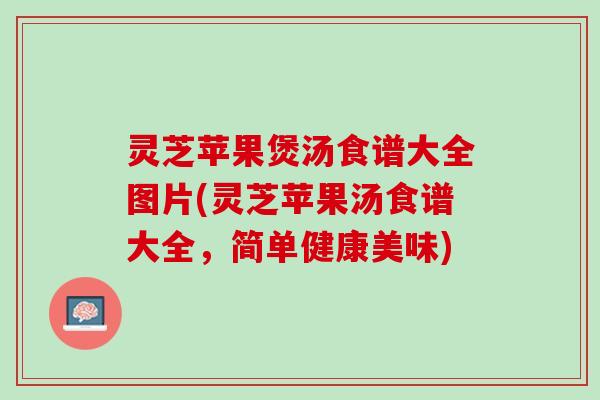 灵芝苹果煲汤食谱大全图片(灵芝苹果汤食谱大全，简单健康美味)