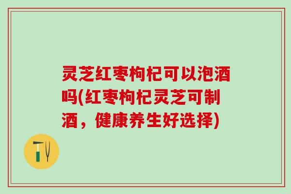 灵芝红枣枸杞可以泡酒吗(红枣枸杞灵芝可制酒，健康养生好选择)