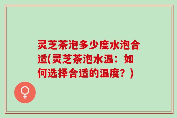 灵芝茶泡多少度水泡合适(灵芝茶泡水温：如何选择合适的温度？)