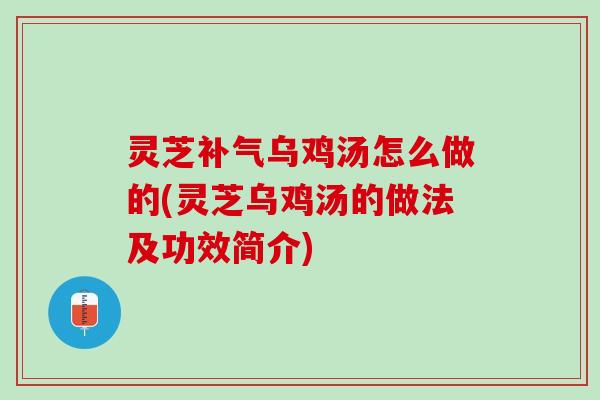 灵芝补气乌鸡汤怎么做的(灵芝乌鸡汤的做法及功效简介)