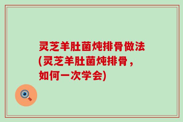 灵芝羊肚菌炖排骨做法(灵芝羊肚菌炖排骨，如何一次学会)