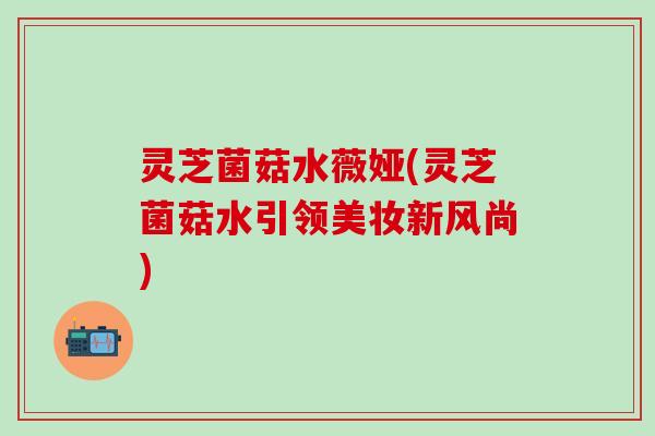 灵芝菌菇水薇娅(灵芝菌菇水引领美妆新风尚)