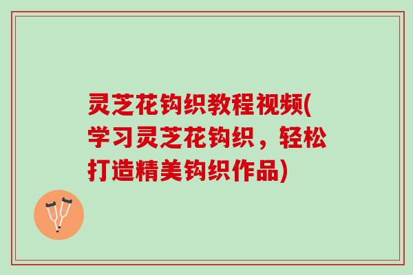灵芝花钩织教程视频(学习灵芝花钩织，轻松打造精美钩织作品)