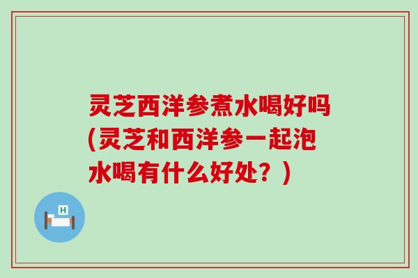灵芝西洋参煮水喝好吗(灵芝和西洋参一起泡水喝有什么好处？)