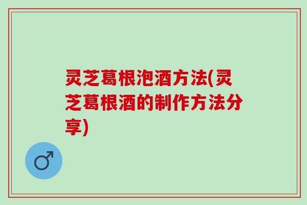 灵芝葛根泡酒方法(灵芝葛根酒的制作方法分享)