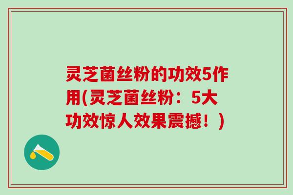 灵芝菌丝粉的功效5作用(灵芝菌丝粉：5大功效惊人效果震撼！)