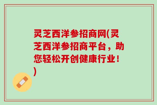 灵芝西洋参招商网(灵芝西洋参招商平台，助您轻松开创健康行业！)
