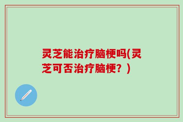 灵芝能治疗脑梗吗(灵芝可否治疗脑梗？)
