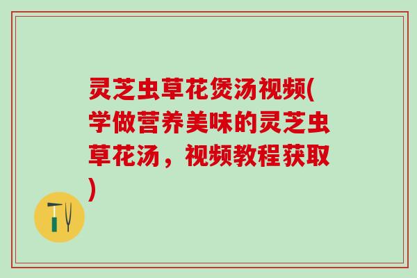 灵芝虫草花煲汤视频(学做营养美味的灵芝虫草花汤，视频教程获取)