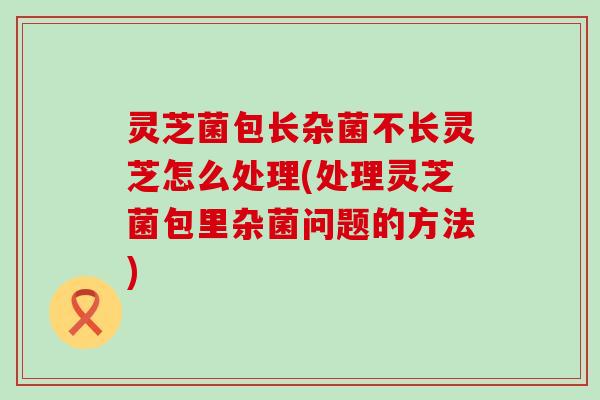 灵芝菌包长杂菌不长灵芝怎么处理(处理灵芝菌包里杂菌问题的方法)