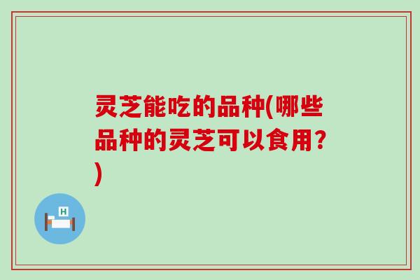 灵芝能吃的品种(哪些品种的灵芝可以食用？)