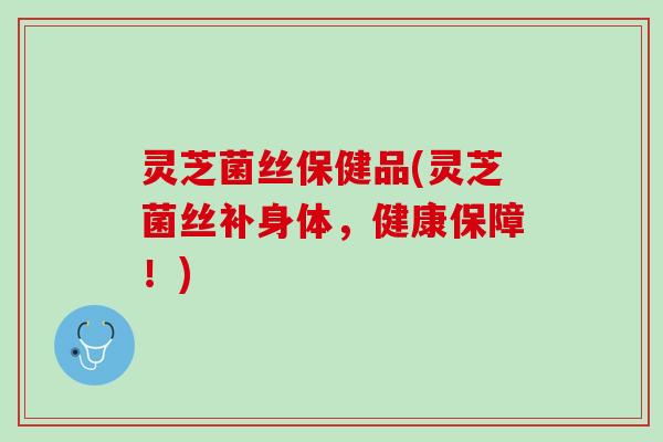 灵芝菌丝保健品(灵芝菌丝补身体，健康保障！)