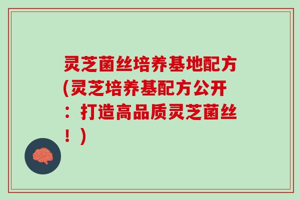 灵芝菌丝培养基地配方(灵芝培养基配方公开：打造高品质灵芝菌丝！)