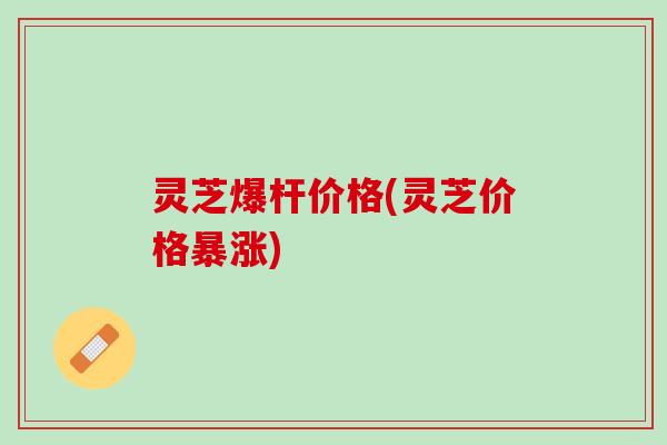 灵芝爆杆价格(灵芝价格暴涨)