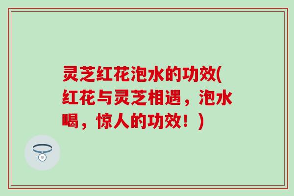 灵芝红花泡水的功效(红花与灵芝相遇，泡水喝，惊人的功效！)