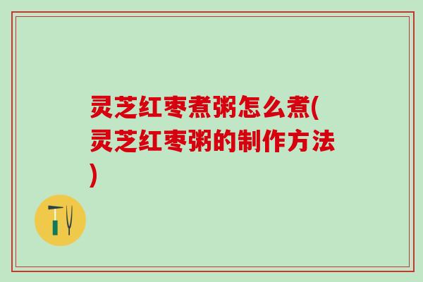 灵芝红枣煮粥怎么煮(灵芝红枣粥的制作方法)
