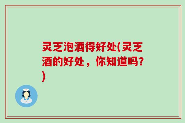 灵芝泡酒得好处(灵芝酒的好处，你知道吗？)