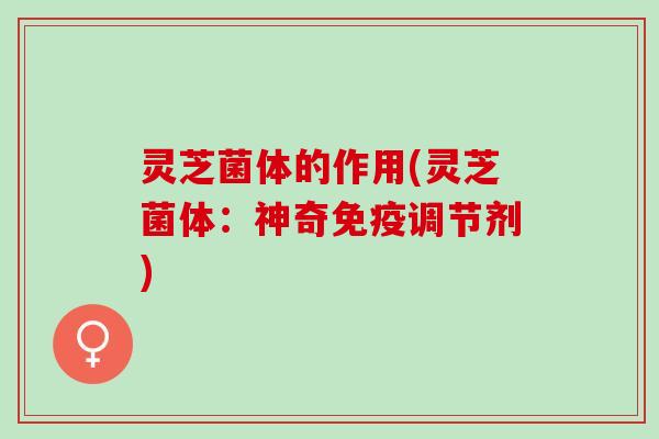 灵芝菌体的作用(灵芝菌体：神奇免疫调节剂)