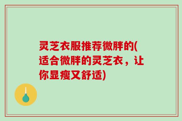 灵芝衣服推荐微胖的(适合微胖的灵芝衣，让你显瘦又舒适)