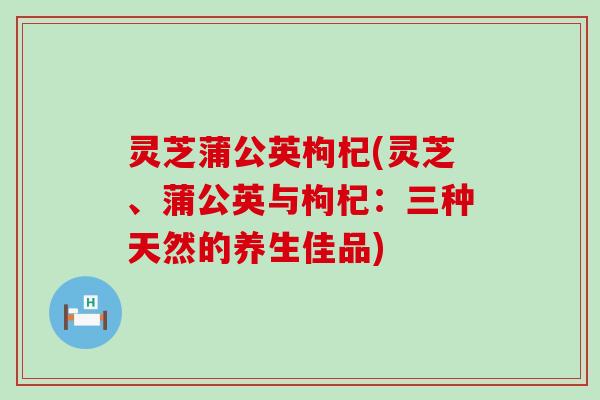 灵芝蒲公英枸杞(灵芝、蒲公英与枸杞：三种天然的养生佳品)