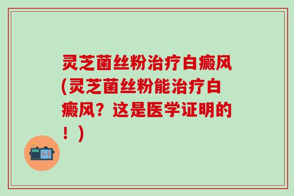 灵芝菌丝粉治疗白癜风(灵芝菌丝粉能治疗白癜风？这是医学证明的！)