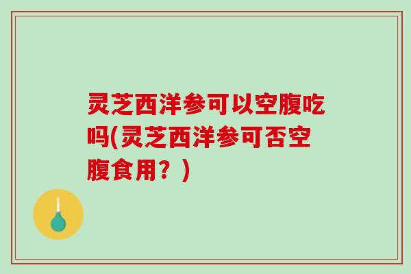 灵芝西洋参可以空腹吃吗(灵芝西洋参可否空腹食用？)