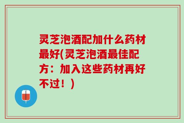 灵芝泡酒配加什么药材好(灵芝泡酒佳配方:加入这些药材再好不过!) 灵芝泡酒配加什么药材好(灵芝泡酒佳配方:加入这些药材再好不过!)