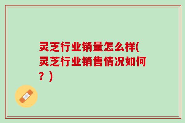 灵芝行业销量怎么样(灵芝行业销售情况如何？)