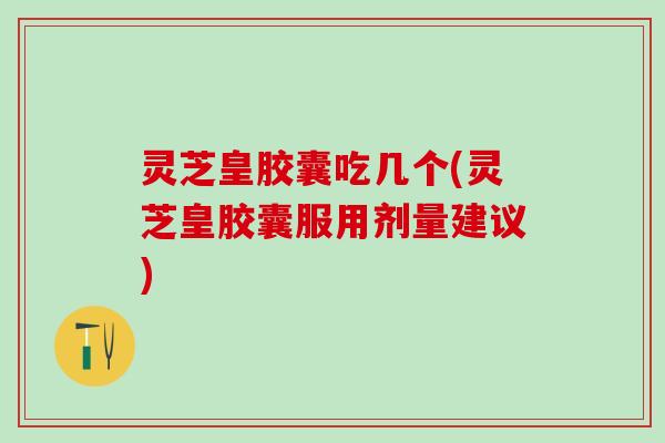 灵芝皇胶囊吃几个(灵芝皇胶囊服用剂量建议)