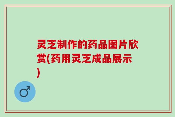 灵芝制作的药品图片欣赏(药用灵芝成品展示)