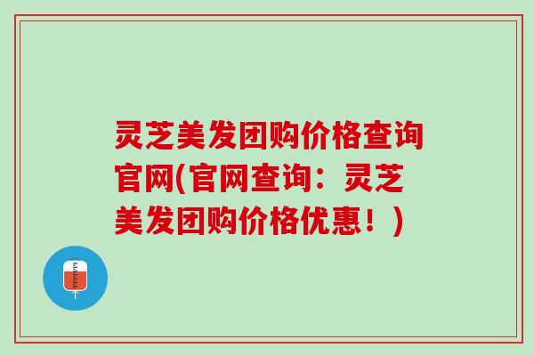 灵芝美发团购价格查询官网(官网查询：灵芝美发团购价格优惠！)