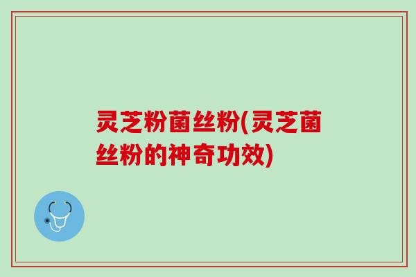 灵芝粉菌丝粉(灵芝菌丝粉的神奇功效)