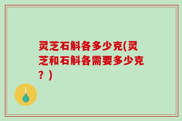 灵芝石斛各多少克(灵芝和石斛各需要多少克？)