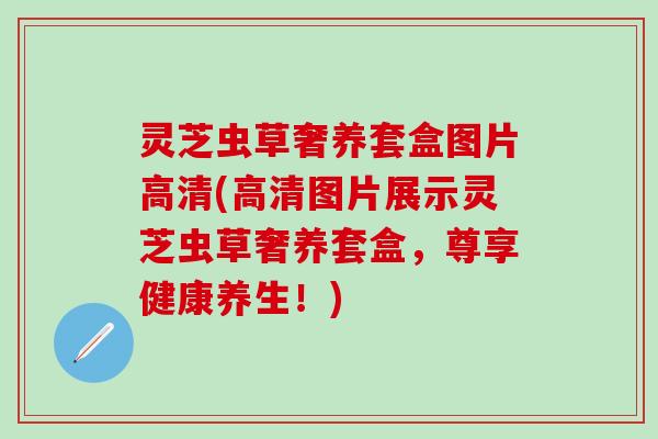 灵芝虫草奢养套盒图片高清(高清图片展示灵芝虫草奢养套盒，尊享健康养生！)